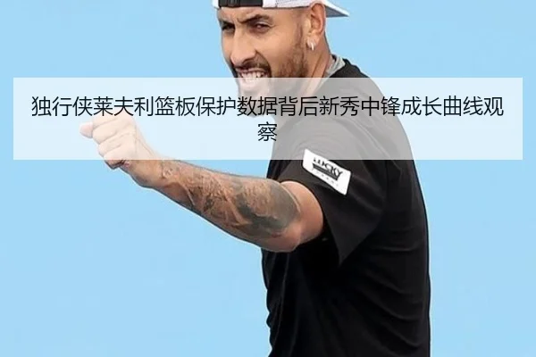 独行侠莱夫利篮板保护数据背后新秀中锋成长曲线观察