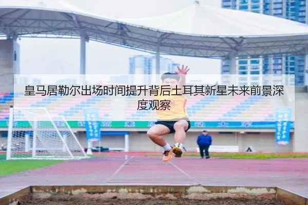 皇马居勒尔出场时间提升背后土耳其新星未来前景深度观察