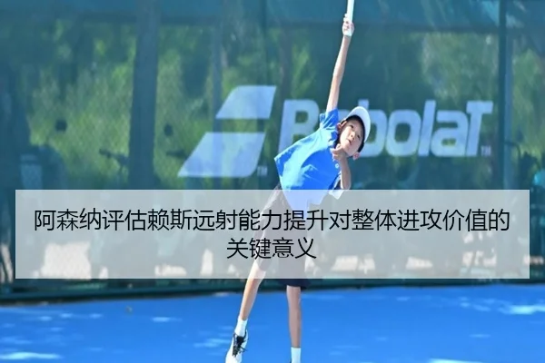 阿森纳评估赖斯远射能力提升对整体进攻价值的关键意义