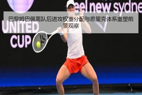 巴黎姆巴佩离队后进攻权重分配与恩里克体系重塑前景观察