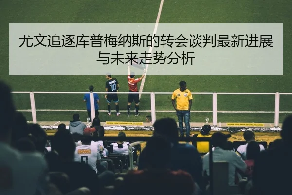尤文追逐库普梅纳斯的转会谈判最新进展与未来走势分析