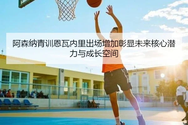 阿森纳青训恩瓦内里出场增加彰显未来核心潜力与成长空间