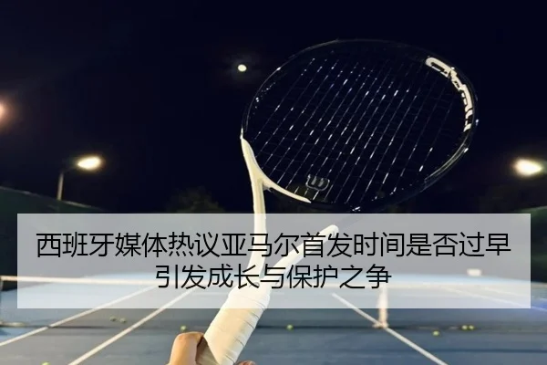西班牙媒体热议亚马尔首发时间是否过早引发成长与保护之争