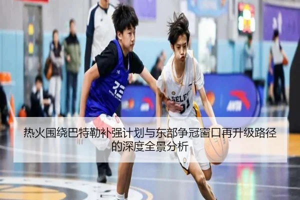 热火围绕巴特勒补强计划与东部争冠窗口再升级路径的深度全景分析