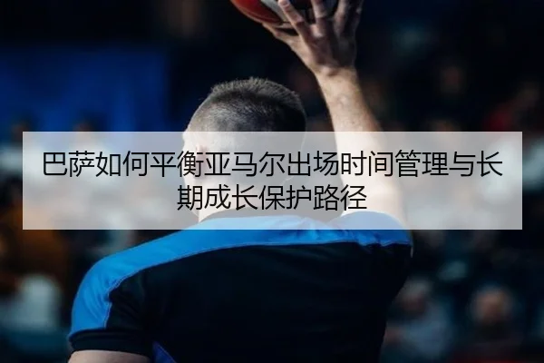 巴萨如何平衡亚马尔出场时间管理与长期成长保护路径