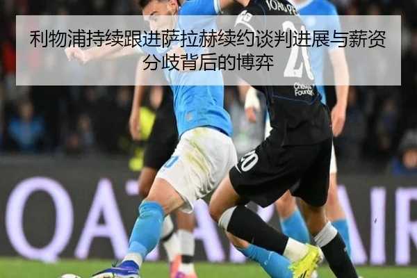 利物浦持续跟进萨拉赫续约谈判进展与薪资分歧背后的博弈