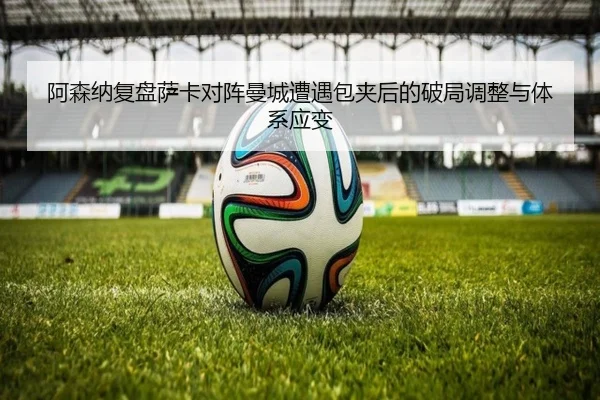 阿森纳复盘萨卡对阵曼城遭遇包夹后的破局调整与体系应变