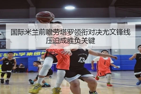 国际米兰前瞻劳塔罗领衔对决尤文锋线压迫成胜负关键