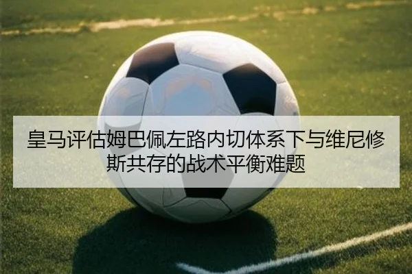皇马评估姆巴佩左路内切体系下与维尼修斯共存的战术平衡难题