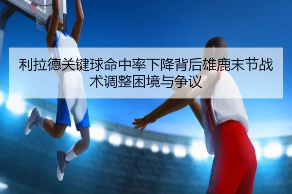 利拉德关键球命中率下降背后雄鹿末节战术调整困境与争议