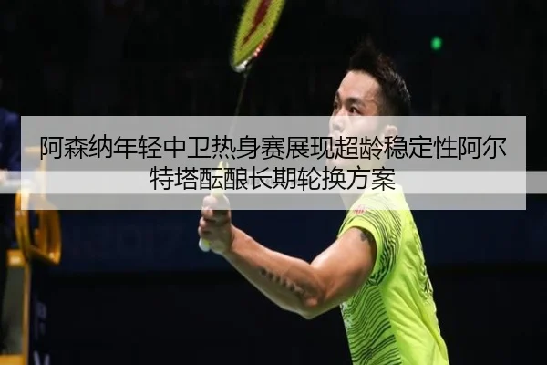 阿森纳年轻中卫热身赛展现超龄稳定性阿尔特塔酝酿长期轮换方案